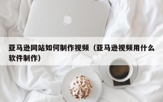 保亭亚马逊网站如何制作视频（亚马逊视频用什么软件制作）
